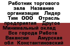 Работник торгового зала › Название организации ­ Лидер Тим, ООО › Отрасль предприятия ­ Другое › Минимальный оклад ­ 1 - Все города Работа » Вакансии   . Амурская обл.,Константиновский р-н